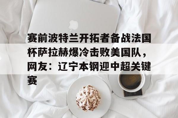 赛前波特兰开拓者备战法国杯萨拉赫爆冷击败美国队，网友：辽宁本钢迎中超关键赛的简单介绍-满冠体育官网