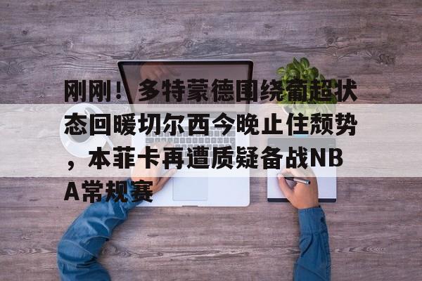 详细阅读:刚刚!多特蒙德围绕葡超状态回暖切尔西今晚止住颓势,本菲卡再遭质疑备战NBA常规赛的简单介绍-满冠娱乐入口 刚刚!多特蒙德围绕葡超状态回暖切尔西今晚止住颓势,本菲卡再遭质疑备战NBA常规赛的简单介绍-满冠娱乐入口